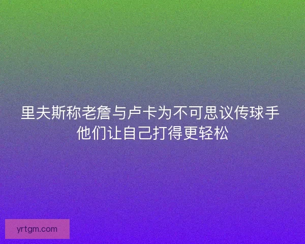里夫斯称老詹与卢卡为不可思议传球手 他们让自己打得更轻松