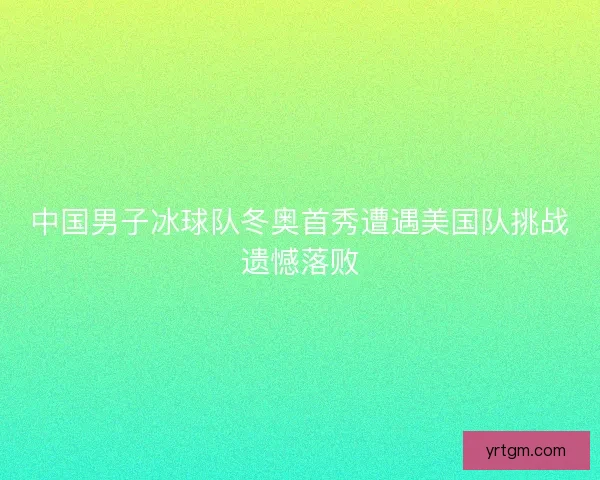 中国男子冰球队冬奥首秀遭遇美国队挑战遗憾落败