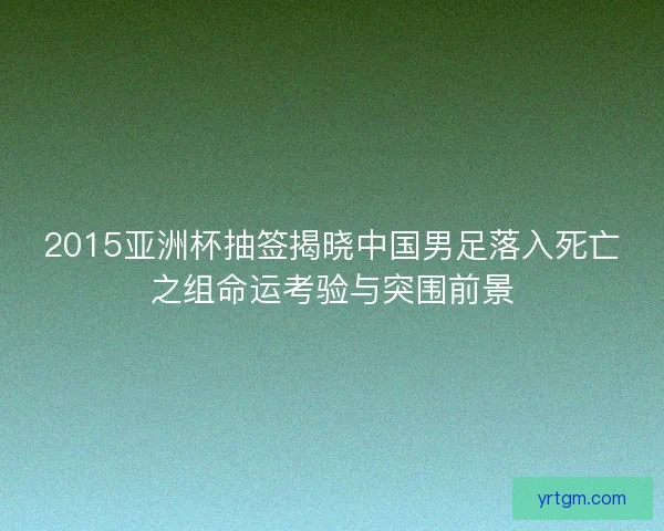 2015亚洲杯抽签揭晓中国男足落入死亡之组命运考验与突围前景