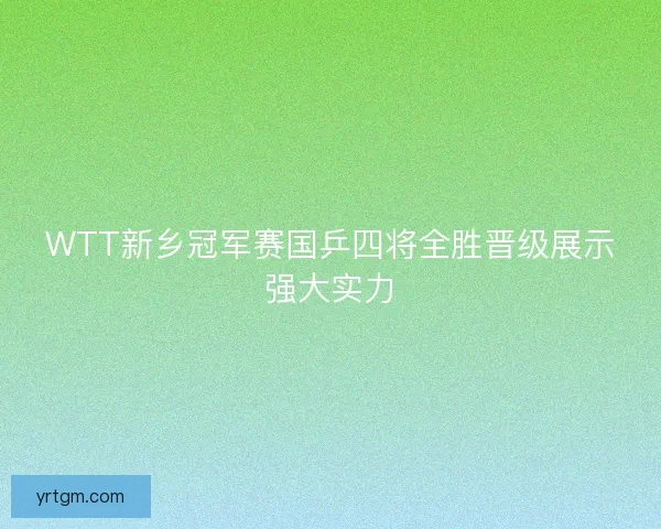 WTT新乡冠军赛国乒四将全胜晋级展示强大实力