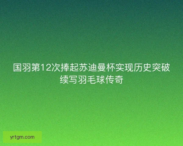 国羽第12次捧起苏迪曼杯实现历史突破续写羽毛球传奇