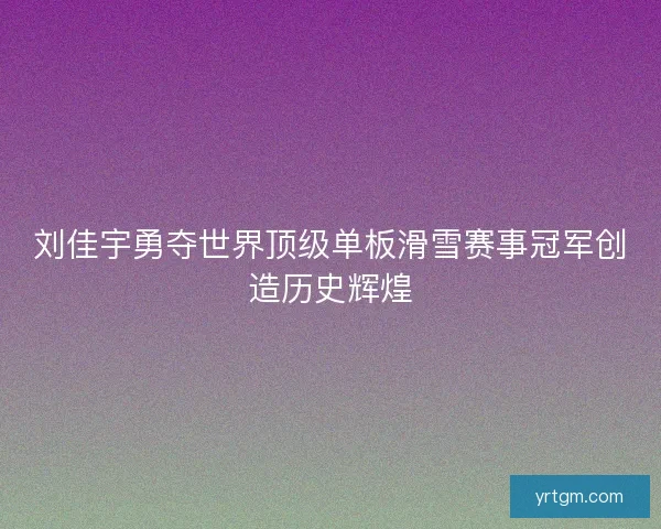 刘佳宇勇夺世界顶级单板滑雪赛事冠军创造历史辉煌