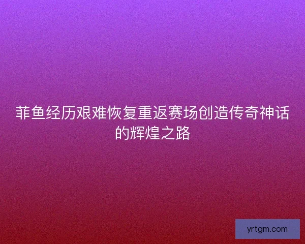 菲鱼经历艰难恢复重返赛场创造传奇神话的辉煌之路