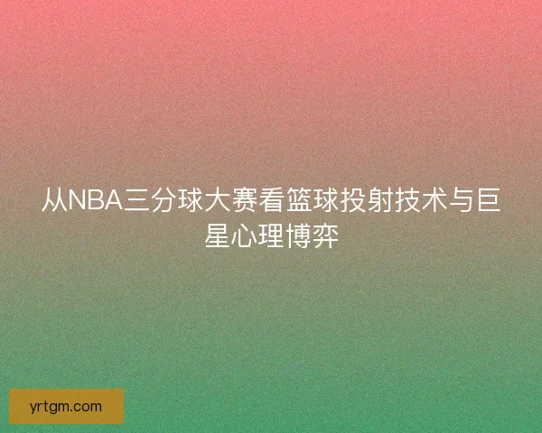从NBA三分球大赛看篮球投射技术与巨星心理博弈