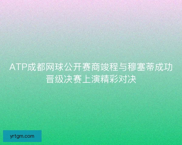 ATP成都网球公开赛商竣程与穆塞蒂成功晋级决赛上演精彩对决
