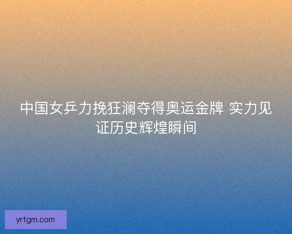 中国女乒力挽狂澜夺得奥运金牌 实力见证历史辉煌瞬间