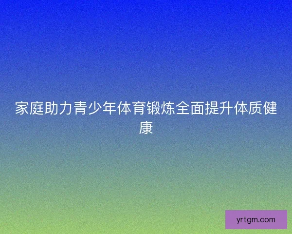 家庭助力青少年体育锻炼全面提升体质健康