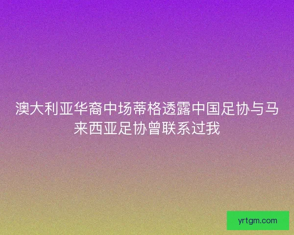 澳大利亚华裔中场蒂格透露中国足协与马来西亚足协曾联系过我