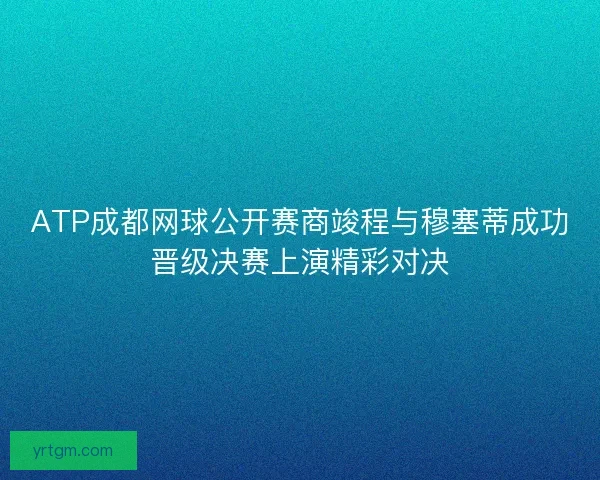 ATP成都网球公开赛商竣程与穆塞蒂成功晋级决赛上演精彩对决