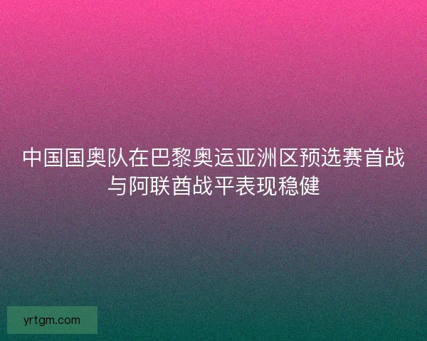 中国国奥队在巴黎奥运亚洲区预选赛首战与阿联酋战平表现稳健