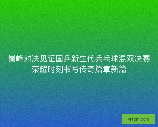 巅峰对决见证国乒新生代兵乓球混双决赛荣耀时刻书写传奇篇章新篇